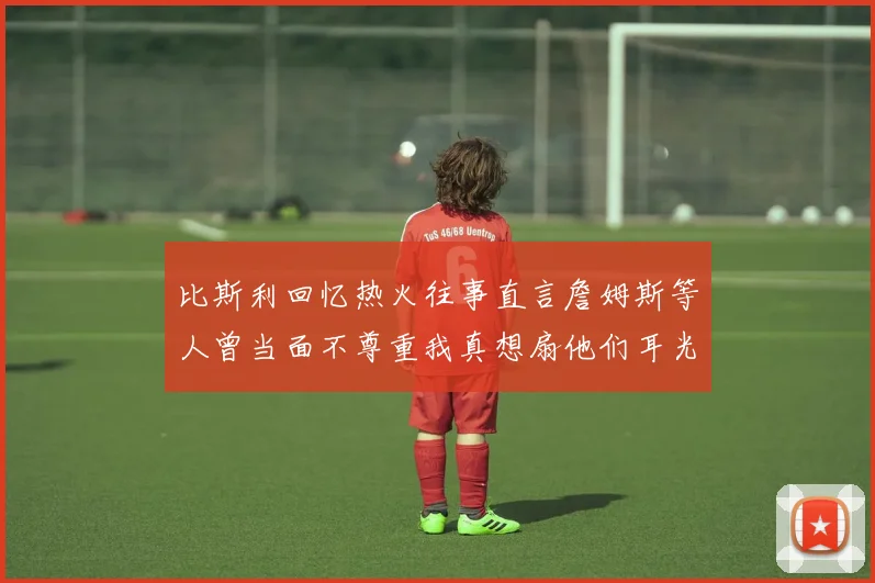 比斯利回忆热火往事直言詹姆斯等人曾当面不尊重我真想扇他们耳光