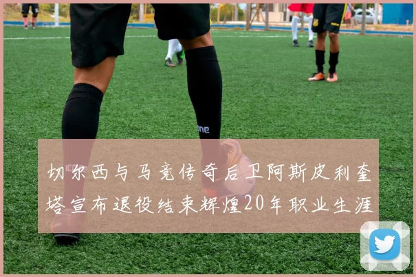 切尔西与马竞传奇后卫阿斯皮利奎塔宣布退役结束辉煌20年职业生涯