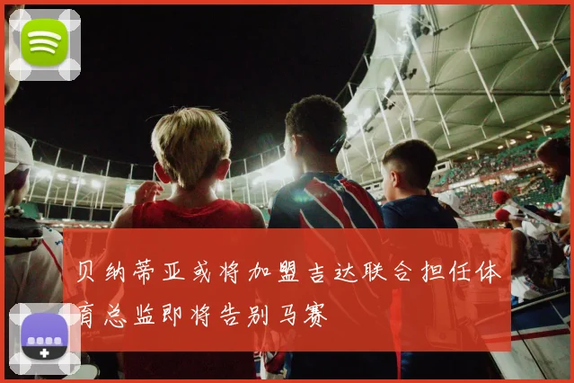 贝纳蒂亚或将加盟吉达联合担任体育总监即将告别马赛