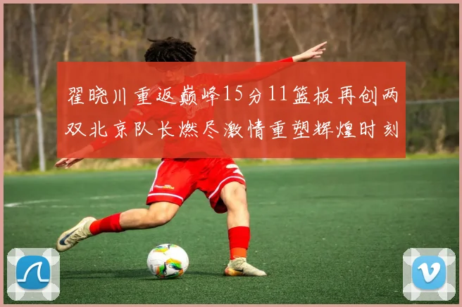 翟晓川重返巅峰15分11篮板再创两双北京队长燃尽激情重塑辉煌时刻