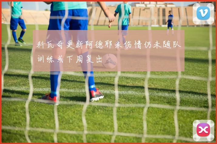 科瓦奇更新阿德耶米伤情仍未随队训练或下周复出