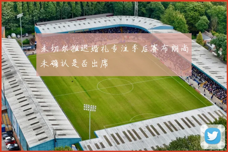 米切尔推迟婚礼专注季后赛布朗尚未确认是否出席