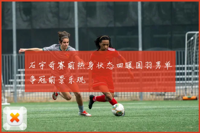 石宇奇赛前热身状态回暖国羽男单争冠前景乐观