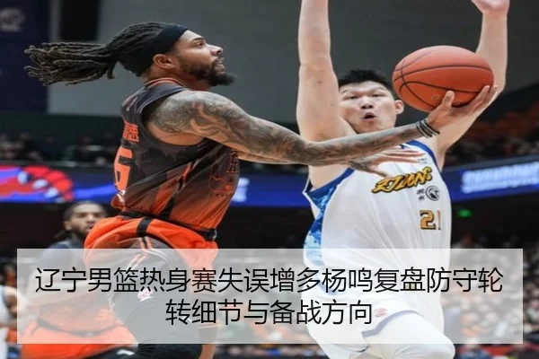 辽宁男篮热身赛失误增多杨鸣复盘防守轮转细节与备战方向